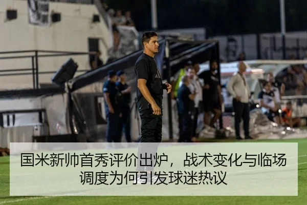 国米新帅首秀评价出炉，战术变化与临场调度为何引发球迷热议